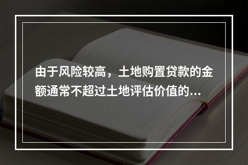 由于风险较高，土地购置贷款的金额通常不超过土地评估价值的（