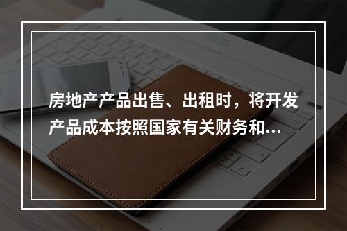 房地产产品出售、出租时，将开发产品成本按照国家有关财务和会