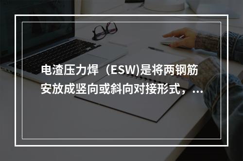 电渣压力焊（ESW)是将两钢筋安放成竖向或斜向对接形式，利用