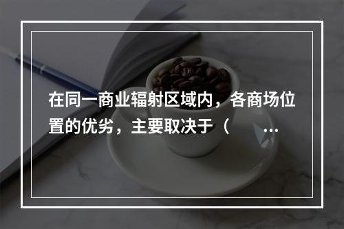 在同一商业辐射区域内，各商场位置的优劣，主要取决于（　　）