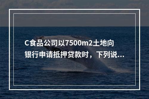 C食品公司以7500m2土地向银行申请抵押贷款时，下列说法对