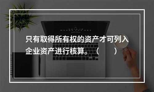 只有取得所有权的资产才可列入企业资产进行核算。（　　）