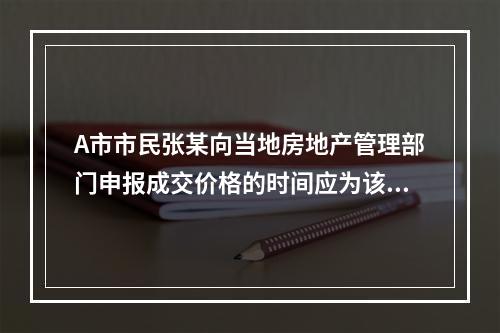 A市市民张某向当地房地产管理部门申报成交价格的时间应为该房地