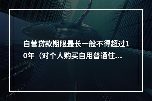 自营贷款期限最长一般不得超过10年（对个人购买自用普通住房