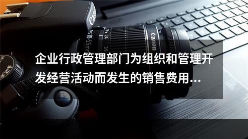 企业行政管理部门为组织和管理开发经营活动而发生的销售费用.管