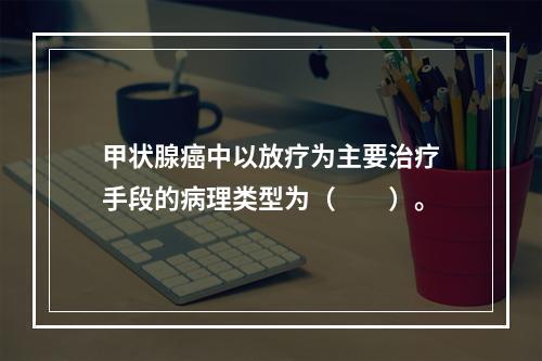 甲状腺癌中以放疗为主要治疗手段的病理类型为（　　）。