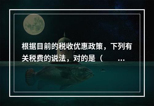 根据目前的税收优惠政策，下列有关税费的说法，对的是（　　）。