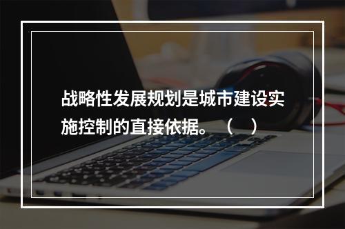 战略性发展规划是城市建设实施控制的直接依据。（　）