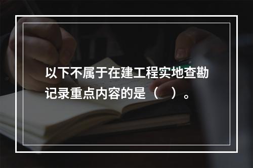 以下不属于在建工程实地查勘记录重点内容的是（　）。