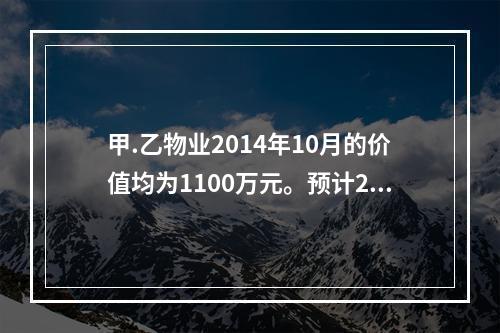 甲.乙物业2014年10月的价值均为1100万元。预计201