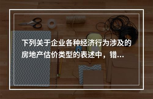 下列关于企业各种经济行为涉及的房地产估价类型的表述中，错误的