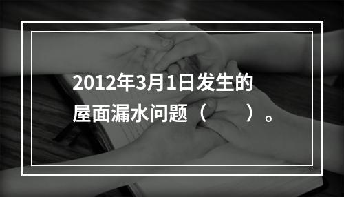 2012年3月1日发生的屋面漏水问题（　　）。