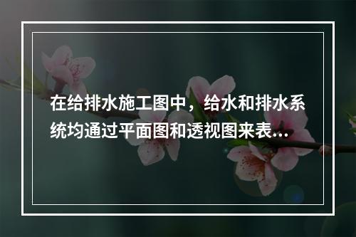 在给排水施工图中，给水和排水系统均通过平面图和透视图来表明（