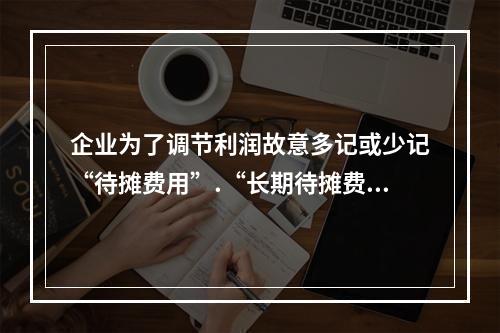 企业为了调节利润故意多记或少记“待摊费用”.“长期待摊费用”