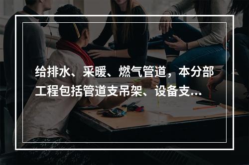 给排水、采暖、燃气管道，本分部工程包括管道支吊架、设备支吊架