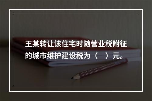 王某转让该住宅时随营业税附征的城市维护建设税为（　）元。