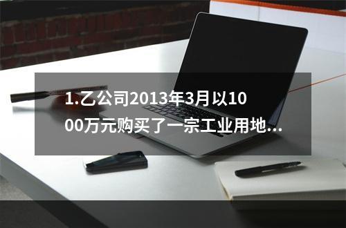 1.乙公司2013年3月以1000万元购买了一宗工业用地及其