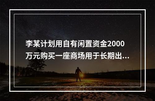 李某计划用自有闲置资金2000万元购买一座商场用于长期出租以