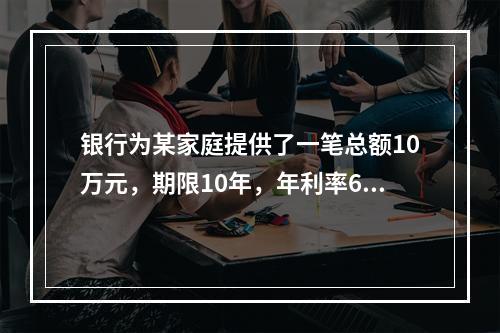 银行为某家庭提供了一笔总额10万元，期限10年，年利率6％的