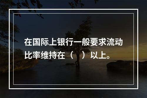 在国际上银行一般要求流动比率维持在（　）以上。