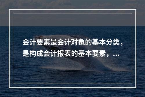 会计要素是会计对象的基本分类，是构成会计报表的基本要素，其进