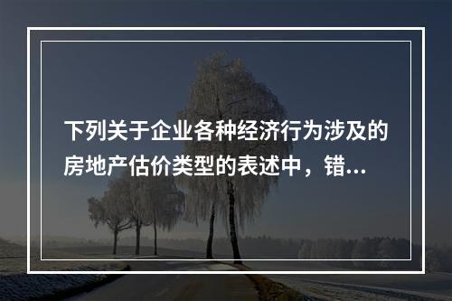 下列关于企业各种经济行为涉及的房地产估价类型的表述中，错误的