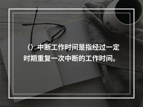 （）中断工作时间是指经过一定时期重复一次中断的工作时间。