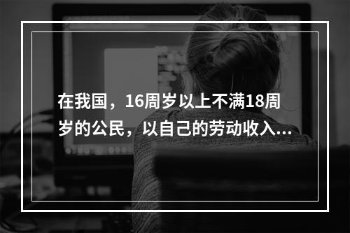 在我国，16周岁以上不满18周岁的公民，以自己的劳动收入为