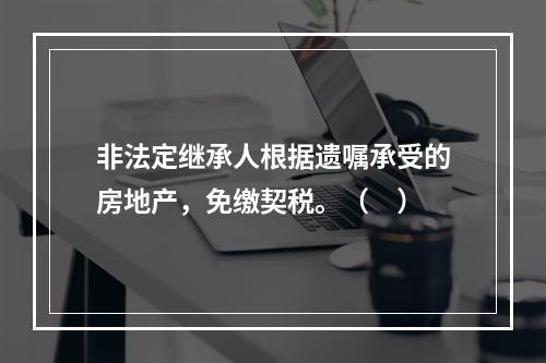 非法定继承人根据遗嘱承受的房地产，免缴契税。（　）