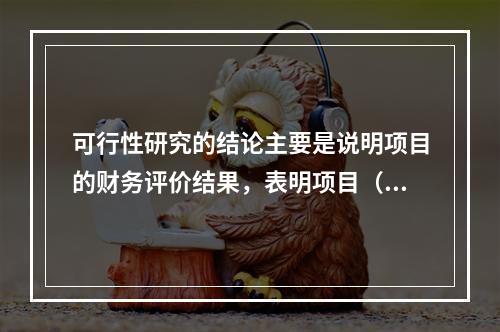 可行性研究的结论主要是说明项目的财务评价结果，表明项目（　