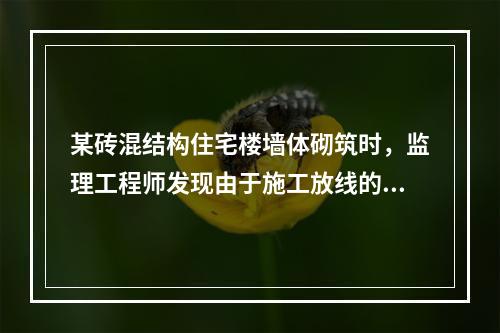 某砖混结构住宅楼墙体砌筑时，监理工程师发现由于施工放线的错误