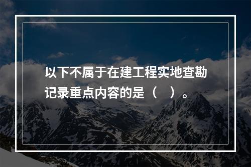 以下不属于在建工程实地查勘记录重点内容的是（　）。