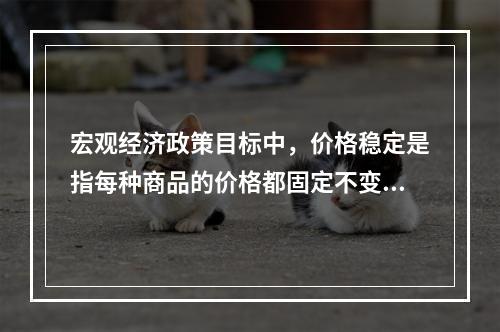 宏观经济政策目标中，价格稳定是指每种商品的价格都固定不变。（