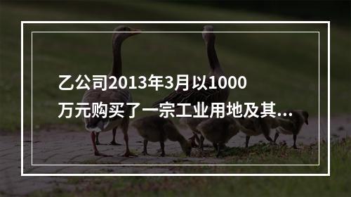 乙公司2013年3月以1000万元购买了一宗工业用地及其厂房