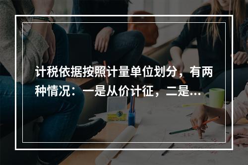 计税依据按照计量单位划分，有两种情况：一是从价计征，二是从量