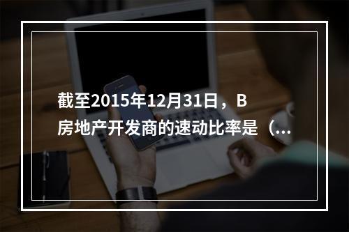 截至2015年12月31日，B房地产开发商的速动比率是（　　