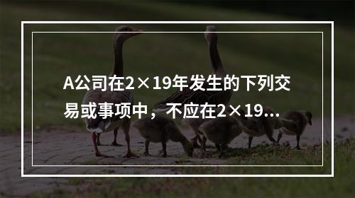 A公司在2×19年发生的下列交易或事项中，不应在2×19年资