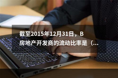 截至2015年12月31日，B房地产开发商的流动比率是（　　