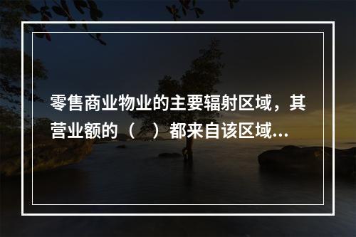 零售商业物业的主要辐射区域，其营业额的（　）都来自该区域。