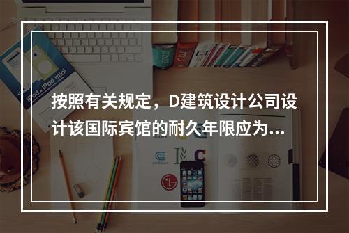 按照有关规定，D建筑设计公司设计该国际宾馆的耐久年限应为（　