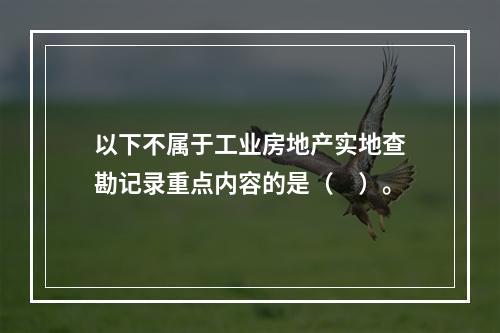 以下不属于工业房地产实地查勘记录重点内容的是（　）。