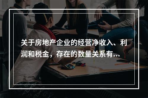 关于房地产企业的经营净收入、利润和税金，存在的数量关系有（