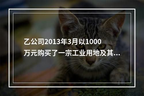 乙公司2013年3月以1000万元购买了一宗工业用地及其厂房