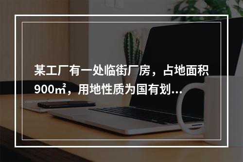 某工厂有一处临街厂房，占地面积900㎡，用地性质为国有划拨土