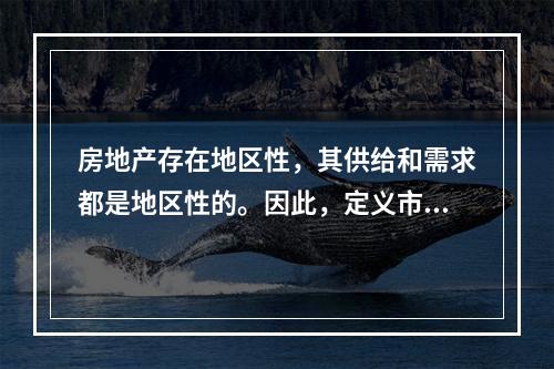 房地产存在地区性，其供给和需求都是地区性的。因此，定义市场