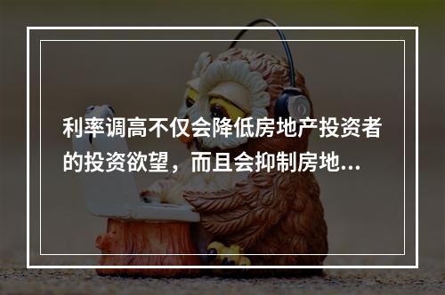 利率调高不仅会降低房地产投资者的投资欲望，而且会抑制房地产