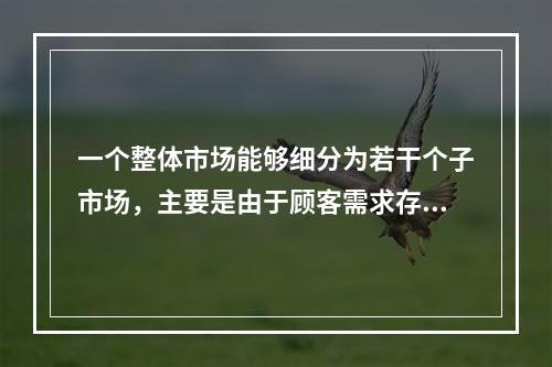 一个整体市场能够细分为若干个子市场，主要是由于顾客需求存在