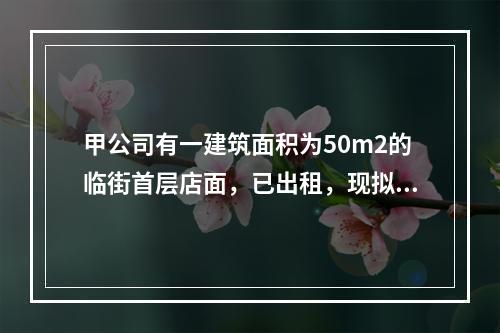 甲公司有一建筑面积为50m2的临街首层店面，已出租，现拟以该