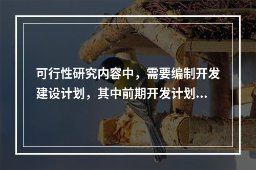 可行性研究内容中，需要编制开发建设计划，其中前期开发计划包括