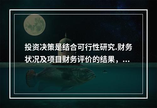 投资决策是结合可行性研究.财务状况及项目财务评价的结果，对是